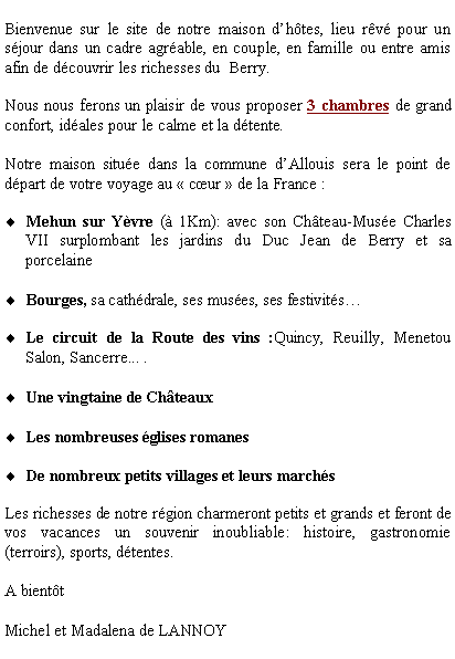 Zone de Texte: Bienvenue sur le site de notre maison d�h�tes, lieu r�v� pour un s�jour dans un cadre agr�able, en couple, en famille ou entre amis afin de d�couvrir les richesses du  Berry.Nous nous ferons un plaisir de vous proposer 3 chambres de grand confort, id�ales pour le calme et la d�tente.  Notre maison situ�e dans la commune d�Allouis sera le point de d�part de votre voyage au �&nbsp;c�ur&nbsp;� de la France :Mehun sur Y�vre (� 1Km): avec son Ch�teau-Mus�e Charles VII surplombant les jardins du Duc Jean de Berry et sa porcelaineBourges, sa cath�drale, ses mus�es, ses festivit�s�Le circuit de la Route des vins :Quincy, Reuilly, Menetou Salon, Sancerre... . Une vingtaine de Ch�teauxLes nombreuses �glises romanesDe nombreux petits villages et leurs march�s Les richesses de notre r�gion charmeront petits et grands et feront de vos vacances un souvenir inoubliable: histoire, gastronomie (terroirs), sports, d�tentes.A bient�t Michel et Madalena